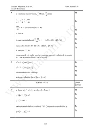 Evaluare Naţională 2011-2012                                                www.mateinfo.ro
Modele de subiecte

4.                                          x         3x                               1p
      a) x numărul elevilor clasei,           blonzi,    şateni
                                            4          4

      x 1 3 x 1 11x
       ⋅ + ⋅ =                                                                         2p
      4 2 4 5 40

      11x
          ∈ N ⇒ x este multimplu de 40




                                                             ro
       40                                                                              1p

      x este 40                                                                        1p




                                                          o.
                                         11 ⋅ 40                                       2p
      b) elevi cu ochii albaştri                 = 11 ( 12,5% + 15% = )
                                                                    27,5%
                                           40
                                                                                       1p




                                                nf
      nu au ochii albaştri: 40 − 11 = , ( 100% − 27,5% =
                                    29                 )
                                                                                       2p
      în procente: 72,5%
                                       ei
      -în paranteză este o altă rezolvare, care nu necesită rezultatul de la punctul
      a)., care se punctează la fel, cu 5p in total.
                        at
5     a 2 − b 2 = ( a + b )( a − b ) ,                                                 1p

                                                                                       1p
      a 2 − c 2 = ( a + c )( a − c )
 .m

                                                                                       1p
      scoaterea factorului comun şi
                                                                                       2p
      scrierea rezultatului ( a − b )( a − c )( c − b )
w



                                          SUBIECTUL III                                (30 de
w



                                                                                       puncte)

1.    a) forma lui f : f ( x= ax + b , a, b ∈ R, a ≠ 0
                            )                                                          1p
w




                                                                                       2p
       f (1) = 2 , f ( 0 ) = 3
                                                                                       2p
       f ( x) = x + 3
               −


      b)din perpendicularitate rezultă că D ( 0,1) se găseşte pe graficul lui g        1p

                                                                                       2p
      g ( 0 ) = 1 , g (1) = 2




                                                    357
 