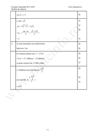 Evaluare Naţională 2011-2012                             www.mateinfo.ro
Modele de subiecte

      g ( x )= x + 1                                                2p


      c) AB = 2                                                     1p

                                                                    1p
      AC =     22 + 22 = 2 2 ,
                                                                    2p




                                                          ro
          AB ⋅ AC               2 ⋅2 2
     = =
     AABC                       =
            2                     2

      =2                                                            1p




                                                       o.
2.    a) suma distanţelor este triplul laturii                      3p




                                          nf
      latura are 3cm                                                2p

      b) volumul cubului este 33 = 27cm3                            2p
                                  ei
      27cm3 = mm3 = mm3 ,
            27 ⋅1000 27.000                                         2p

                                                                    1p
                       at
      se poate construi din 27.000 cuburi

                                         3 5                        2p
      c). Înălţimea unei feţe laterale
 .m

                                          2

                                3 5
                           3⋅                                       2p
      aria laterală: 4 ⋅         2 =
w


                                2                                   1p

      =9 5
w
w




                                                 358
 