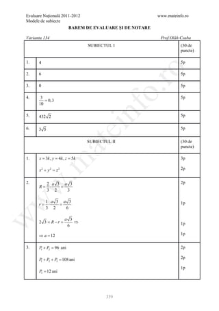 Evaluare Naţională 2011-2012                          www.mateinfo.ro
Modele de subiecte
                     BAREM DE EVALUARE ŞI DE NOTARE

Varianta 134                                           Prof.Oláh Csaba
                               SUBIECTUL I                       (30 de
                                                                 puncte)

1.    4                                                          5p




                                                 ro
2.    6                                                          5p

3.    0                                                          5p




                                              o.
4.     3                                                         5p
         = 0,3
      10

5.    432 2

                                   nf                            5p

6.
                               ei                                5p
      3 5

                               SUBIECTUL II                      (30 de
                    at
                                                                 puncte)

1.   = 3= 4= 5k
      x k, y k, z                                                3p
 .m

      x2 + y 2 =
               z2                                                2p


2.                                                               2p
w


       2 a 3 a 3
      R=⋅   =
       3 2    3
w



       1 a 3 a 3
      r=⋅   =                                                    1p
       3 2    6
w




                    a 3
      2 3 = R−r =       ⇒                                        1p
                     6

      ⇒a=
        12                                                       1p


3.    P + P2 = ani
       1     96                                                  2p

      P + P2 + P3 = ani
                  108                                            2p
       1

                                                                 1p
      P3 = 12 ani




                                       359
 