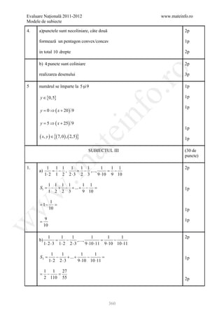 Evaluare Naţională 2011-2012                                   www.mateinfo.ro
Modele de subiecte

4.    a)punctele sunt necoliniare, câte două                              2p

      formează un pentagon convex/concav                                  1p

      in total 10 drepte                                                  2p

      b) 4 puncte sunt coliniare                                          2p




                                                            ro
      realizarea desenului                                                3p

5     numărul se împarte la 5 şi 9                                        1p




                                                         o.
      y ∈ {0,5}                                                           1p

                                                                          1p
      y =0 ⇒ ( x + 20 ) 9

      y = ⇒ ( x + 25 ) 9
         5

                                              nf                          1p
                                       ei
      ( x, y ) ∈ {( 7, 0 ) , ( 2,5)}                                      1p
                         at
                                       SUBIECTUL III                      (30 de
                                                                          puncte)
 .m

1.          1 1 1 1        1 1        1    1 1                            2p
      a)       = − ,     =  − ,...,      =  −
           1⋅ 2 1 2 2 ⋅ 3 2 3       9 ⋅10 9 10

          1 1 1 1       1 1
      S1 = − + − + ... + − =
w


                                                                          1p
          1 2 2 3       9 10

                 1
      =−
       1           =
w




                10                                                        1p

            9                                                             1p
      =
w




           10

              1      1    1               1       1     1                 2p
      b)       =        −      ,....,      =         −
           1⋅ 2 ⋅ 3 1⋅ 2 2 ⋅ 3        9 ⋅10 ⋅11 9 ⋅10 10 ⋅11

                 1    1              1     1
      S 2=          −      + ... +      −      =                          1p
                1⋅ 2 2 ⋅ 3         9 ⋅10 10 ⋅11

       1 1   27
      =−    =
       2 110 55                                                           2p




                                                   360
 