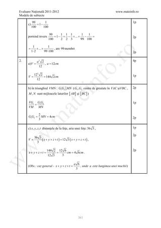 Evaluare Naţională 2011-2012                                             www.mateinfo.ro
Modele de subiecte

             99       1                                                              1p
       c)       = 1−
            100      100

                            99     1 1 1        1  1
       pornind invers          =1 − + − + ... + −     =                              2p
                           100     2 2 3       99 100

              1              1
       =          + ... +         , are 99 membri
             1⋅ 2         99 ⋅100




                                                             ro
                                                                                     2p

2.               a3 2                                                                4p
       a) V =         , a = 12cm




                                                          o.
                  12

               123 2
     =V         = 144 2cm                                                            1p




                                              nf
                 12

       b) în triunghiul VMN : G1G2 MN ( G1 , G2 centre de greutate în VAC şi VBC ,   2p
           M , N sunt mijloacele laturilor [ AB ] şi [ BC ] )
                                    ei
        VG1 G1G2                                                                     1p
           =
                         at
        VM   MN

                   2
       =
       G1G2        = 4cm
                     MN
 .m

                   3                                                                 2p


       c) x, y, z , t distanţele de la feţe, aria unei feţe: 36 3 ,                  1p
w


                                                                                     2p
        36 3
     =V      ( x + y + z + t ) 12 3 ( x + y + z + t ) ,
                       =
          3
w




                         144 2 12 6                                                  2p
           x + y +=
                  z +t      =      = 4 6cm .
                                    cm
                          12 3   3
w




                                           a 6
       (Obs.: caz general - x + y + z + t =    , unde a este lungimea unei muchii)
                                            3




                                                    361
 