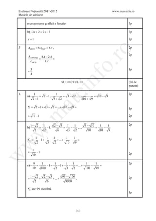 Evaluare Naţională 2011-2012                                                 www.mateinfo.ro
Modele de subiecte

      reprezentarea grafică a funcţiei                                                  3p

      b) −3 x + 2 = 2 x − 3                                                             3p

         x =1                                                                           2p

5        AABCD 8= 8 A ,
         = ADQP                                                                         2p




                                                            ro
                                                                                        2p
         AAMNCPQ 8 A − 2 A
         = =
          AABCD     8A




                                                         o.
           3                                                                            1p
      =
           4




                                            nf
                                      SUBIECTUL III                                     (30 de
                                                                                        puncte)
                                   ei
1.              1                  1                       1                            2p
      a)          =      2 −1 ,      =     3 − 2 ,...,       =    10 − 9
               2 +1               3+ 2                   10 + 9
                          at
         S1=     2 − 1 + 3 − 2 + ... + 10 − 9=                                          1p
 .m

     =         10 − 1                                                                   2p


           1− 2          1       2− 3     1    1        9 − 10     1    1               2p
      b)      =             − 1,     =       −    ,...,     =         −
             2            2        6       3    2         90       10    9
w



                 1       1    1          1    1
         S=
          2         −1 +    −    + ... +    − =                                         1p
                  2       3    2         10    9
w




               1
     =            −1
                                                                                        2p
w




               10

           9            1         1      1    1          1     1                        2p
      c) − =                −1
                             =       −1+    −    + ... +     −   =
          10            100        2      3    2         100   99

           1− 2   2− 3         99 − 100
     =          +      + ... +          ,                                               2p
             2      6            9900

         S 2 are 99 membri.
                                                                                        1p




                                                 363
 