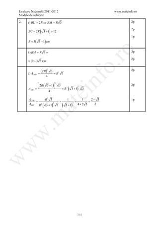Evaluare Naţională 2011-2012                                             www.mateinfo.ro
Modele de subiecte

2.    a) BU = R ⇒ BM = 3
             2        R                                                             2p


      = 2R
      BC       (   3 + 1 12
                     =         )                                                    2p

                                                                                    1p
     = 3
      R    (   3 − 1 cm)




                                                                          ro
         = =
      b) BM R 3                                                                     3p

                                                                                    2p
     = (9 − 3 3)cm




                                                                       o.
                (=
                 2R ) 3                                                             2p
                           2

     =
     c) AUVW                               R2 3
                           4


     = 
     AABC
          2R      (       3 +1  3
                                  )
                                = R2
                                       2


                                                   (
                                                       nf
                                                       3 +1)
                                                               2
                                                                   3
                                                                                    2p
                            4
                                            ei
     AUVW     R2 3                                 1       1   2− 3                 1p
     =           =                                = =
                   (               )          (        ) 4+2 3
                           at
     AABC R 2 3 + 1 2 3                           3 +1
                                                       2
                                                                 2
 .m
w
w
w




                                                           364
 