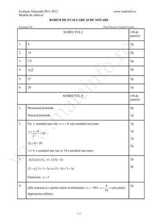 Evaluare Naţională 2011-2012                                                     www.mateinfo.ro
Modele de subiecte
                              BAREM DE EVALUARE ŞI DE NOTARE

Varianta136                                                              Prof Păcurar Cornel-Cosmin
                                        SUBIECTUL I                                            (30 de
                                                                                               puncte)

1.     9                                                                                       5p




                                                             ro
2.     14                                                                                      5p

3.     7,5                                                                                     5p




                                                          o.
4.     9 3                                                                                     5p




                                              nf
5.     27                                                                                      5p

6.     29                                                                                      5p
                                    ei
                                        SUBIECTUL II                                           (30 de
                                                                                               puncte)
                            at
1.     Desenează piramida                                                                      4p

       Notează piramida
 .m

                                                                                               1p

2.     Fie x numărul mai mic ⇒ x + 8 este numărul mai mare                                     1p

        x + x +8                                                                               1p
w


                 = 10
            2
                                                                                               1p
       2x + 8 =20
w



                                                                                               2p
       x = 6 e numărul mai mic și 14 e numărul mai mare
w




3.     A ( 3;3a ) ∈ G f ⇔ f ( 3) =
                                 3a                                                            2p

                                                                                               2p
       (5 − a ) ⋅ 3 + 3 =   3a ⇔ 15 − 3a + 3 = 3a

       Finalizare: a = 3

4.                                                                         9                   2p
       a)Se notează cu x pretul inițial al telefonului ⇒ x − 10% ⋅ x =       ⋅ x este prețul
                                                                          10
       după prima ieftinire




                                                    365
 