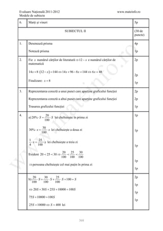 Evaluare Naţională 2011-2012                                                  www.mateinfo.ro
Modele de subiecte

6.    Marți și vineri                                                                    5p

                                     SUBIECTUL II                                        (30 de
                                                                                         puncte)

1.    Desenează prisma                                                                   4p

      Notează prisma                                                                     1p




                                                         ro
2.    Fie x numărul cărților de literatură ⇒ 12 − x e numărul cărților de                2p
      matematică




                                                      o.
      14 x + 8 ⋅ (12 − x = 144 ⇔ 14 x + 96 − 8 x 144 ⇔ 6 x 48
                         )                     =         =
                                                                                         2p




                                           nf
      Finalizare: x = 8
                                                                                         1p

3.    Reprezentarea corectă a unui punct care aparține graficului funcției               2p
                                ei
      Reprezentarea corectă a altui punct care aparține graficului funcției              2p

      Trasarea graficului funcției
                      at
                                                                                         1p

4.                   20                                                                  1p
      a) 20% ⋅ S=       ⋅ S lei cheltuiește în prima zi
 .m

                    100

                   30
      30% ⋅ x
            =         ⋅ x lei cheltuiește a doua zi                                      1p
                  100
w



      1     25
        ⋅x
         =     ⋅ x lei cheltuiește a treia zi
      4    100                                                                           1p
w




                                   20   25   30
      Evident 20  25  30 ⇒              
                                  100 100 100
                                                                                         1p
w




      ⇒ persoana cheltuiește cel mai puțin în prima zi
                                                                                         1p

            20       30       25                                                         2p
      b)       ⋅S +     ⋅S +     ⋅ S + 100 =S
           100      100      100
                                                                                         1p
      ⇔ 20 S + 30 S + 25S + 10000 =
                                  100 S
                                                                                         1p
      75S + 10000 =
                  100 S
                                                                                         1p
      25S 10000 ⇔= 400 lei
       =         S



                                                368
 