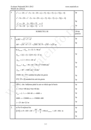 Evaluare Naţională 2011-2012                                                                 www.mateinfo.ro
Modele de subiecte

5     x 2 + x − 20 = x 2 + 5 x − 4 x − 20 = x ( x + 5 ) − 4 ( x + 5 ) = ( x + 5 )( x − 4 )              2p


      x 2 − 9 x + 20 = x 2 − 5 x − 4 x + 20 = x ( x − 5 ) − 4 ( x − 5 ) = ( x − 5 )( x − 4 )
                                                                                                        2p
      x + x − 20 ( x − 4 )( x + 5 ) x + 5
         2
     = =
     x 2 − 9 x + 20 ( x − 4 )( x − 5 ) x − 5                                                            1p




                                                                ro
                                        SUBIECTUL III                                                   (30 de
                                                                                                        puncte)




                                                             o.
1.    a) BD '=     L2 + l 2 + h 2                                                                       2p

                                                                                                        3p
       =
      BD '       102 + 62 + 3=
                             2
                                     100 + 36 + =          =




                                                  nf
                                                9        145 3 15 m

      b) Alaterală = Pbazei ⋅ h = 32 ⋅ 3 = 96 m2
                                    ei
      Pbazei= 2 ( L + l )= 2 (10 + 6 )= 32 m
                                                                                                        1p


      Abazei = L ⋅ l = 10 ⋅ 6 = 60 m2
                       at
                                                                                                        1p
      Alaterală + Abazei = 96 + 60 = 156 m =15600 dm
                                              2               2

                                                                                                        1p
 .m

        = =
      Aplăci 402 1600 cm2=16 dm2

      15600 :16 = 975 numărul de plăci de gresie                                                        1p
w



      975 : 25 = 39 numărul de cutii de gresie                                                          1p
w



      c)Fie x dm înălțimea până la care se ridică apa în bazin                                          1p

      L = 10 m=100 dm,l=6m=60 dm                                                                        1p
w




      Vapei = L ⋅ l ⋅ x = 100 ⋅ 60 ⋅ x = 6000 ⋅ x                                                       1p

                                                                                                        1p
      6000 ⋅ x 150000 ⇔ x 150000 : 600
         =            =
                                                                                                        1p
      x = 25 dm=2,5 m

2.    a) Fie O mijlocul lui                                                                             1p
                                     DC 80
      [CD ] ⇒ R =     OD = OC =         =   = 40 m Lsemicerc π= 40π m
                                                         = R                                            2p
                                      2   2

                                                                                                        1p



                                                      369
 