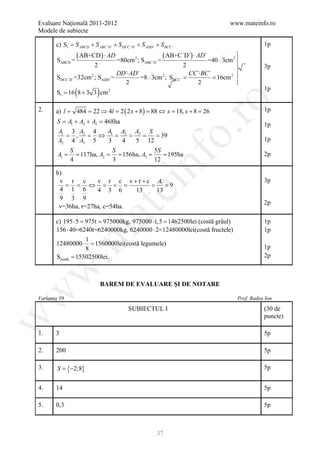 Evaluare Naţională 2011-2012                                                            www.mateinfo.ro
Modele de subiecte

       c) St = S ABCD + S ABC `D ` + S DCC `D ` + S ADD ` + S BCC `                                  1p

       SABCD =
                 ( AB+CD ) ⋅ AD =80cm 2 ; S                  =
                                                                 ( AB+C`D`) ⋅ AD` =40
                                                                          
                                                                    3cm 2 
                      2
                                                    ABC`D`
                                                        2                                           3p
                                                                          
                               DD`⋅ AD`                   CC `⋅BC `    2 
                    2
       SDCC`D` =32cm ; SADD` =          =8 3cm= = 16cm
                                              2
                                                ; SBCC`
                                 2                           2            
                                                                          
                 (
      = 16 8 + 3 3 cm 2
      St                    )                                                                        1p




                                                                      ro
2.     a) l =    484 = 22 ⇒ 4l = 2 ( 2 x + 8 ) = 88 ⇔ x = 18, x + 8 = 26                             1p
        S = A1 + A2 + A2 = 468ha                                                                     1p




                                                                   o.
        A1 3 A2 4 A A    A  S
          = ,  = ⇔ 1= 2 = 3= =39
        A2 4 A3 5  3 4   5 12                                                                        1p
                S           S           5S
         =
        A1      = 117ha, A= = 156ha, A=  = 195ha                                                     2p




                                                   nf
                          2           3
                4           3           12

       b)
        v r c        v r c v + r + c A1                                                              3p
          = = ⇔ = = =               = =9
                                      ei
        4 1 6        4 3 6      13   13
        9 3 9
                                                                                                     2p
        v=36ha, r=27ha, c=54ha.
                         at
       c) 195 ⋅= 975t 975000kg, 975000 ⋅1,5 1462500lei (costă grâul)
                 5    =                      =                                                       1p
       156 ⋅ 40=6240t=6240000kg, 6240000 ⋅ 2=12480000lei(costă fructele)                             1p
 .m

                    1
       12480000 ⋅ =    1560000lei(costă legumele)
                    8                                                                                1p
       Stotală = 15502500lei.                                                                        2p
w



                                BAREM DE EVALUARE ŞI DE NOTARE
w




Varianta 19                                                                               Prof. Badea Ion

                                            SUBIECTUL I                                              (30 de
                                                                                                     puncte)
w




1.     3                                                                                             5p

2.     200                                                                                           5p

3.      S=    {−2;8}                                                                                 5p


4.     14                                                                                            5p

5.     0,3                                                                                           5p



                                                          37
 