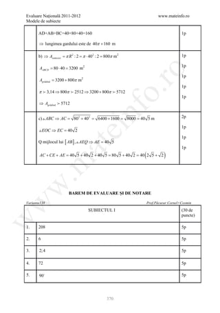 Evaluare Naţională 2011-2012                                               www.mateinfo.ro
Modele de subiecte

       AD+AB+BC=40+80+40=160                                                             1p

       ⇒ lungimea gardului este de 40π + 160 m

                      π R2  π ⋅ 40  800π
       b) ⇒ Asemicerc = : 2 = 2 : 2 = m2                                                 1p

                                                                                         1p
       AABCD = 80 ⋅ 40 = 3200 m2




                                                       ro
                                                                                         1p
       Agrădină 3200 + 800π m2
         =
                                                                                         1p




                                                    o.
       π  3,14 ⇒ 800π  2512 ⇒ 3200 + 800π  5712
                                                                                         1p
       ⇒ Agrădină  5712


       c)  ABC ⇒ AC =     802 + 402 =

                                         nf
                                         6400 + 1600 =   8000 = 40 5 m                   2p
                               ei                                                        1p
        EOC ⇒ EC = 2
                  40
                                                                                         1p
       Q mijlocul lui [ AB ] ,  AEQ ⇒ AE = 5
                                          40
                    at
                                                                                         1p
       AC + CE + AE= 40 5 + 40 2 + 40 5= 80 5 + 40 2= 40 2 5 + 2 (             )
 .m
w



                         BAREM DE EVALUARE ŞI DE NOTARE
w



Varianta138                                                          Prof.Păcurar Cornel+Cosmin

                                   SUBIECTUL I                                           (30 de
                                                                                         puncte)
w




1.     208                                                                               5p

2.     6                                                                                 5p

3.     2; 4                                                                              5p

4.     72                                                                                5p

5.     90                                                                               5p




                                             370
 