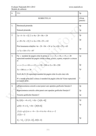 Evaluare Naţională 2011-2012                                                  www.mateinfo.ro
Modele de subiecte

6.    13,1                                                                                 5p

                                          SUBIECTUL II                                     (30 de
                                                                                           puncte)

1.    Desenează piramida                                                                   4p

      Notează piramida                                                                     1p




                                                             ro
2.    2a − b − 5c = 12 ⋅ 2 ⇒ 4a − 2b − 10c = 24                                            2p




                                                          o.
                                                                                           2p
      a + 5b + 9c = 21 ⋅ 3 ⇒ 3a + 15b + 27c = 63

      Prin însumarea relaţiilor 4a − 2b − 10c = şi 3a + 15b + 27c =
                                              24                  63




                                                    nf
                                                                                           1p
      ⇒ 7 a + 13b + 17c =
                        87

3.
                                      ei
      Fie x numărul de pagini citite în prima zi ⇒ x + 5, x + 10, x + 15, x + 20           1p
      reprezintă numărul de pagini cititite a doua ,a treia ,a patra, respectiv a cincea
      zi
                         at
      x + x + 5 + x + 10 + x + 15 + x + 20 230 ⇔ 5 x + 50 230
                                         =              =                                  2p

      5 x= 180 ⇔ x= 36                                                                     1p
 .m

      36,41,46,51,56 reprezintă numărul de pagini citite în cele cinci zile

      41 e număr prim,deci a doua zi numărul de pagini citite de Victor reprezintă         1
      un număr prim
w



4.    a)Reprezentarea corectă a unui punct care aparţine graficului funcţiei f             2p
w




      Reprezentarea corectă a altui punct care aparţine graficului funcţiei f              2p

      Trasarea graficului funcţiei f                                                       1p
w




      b) f ( 0 ) = 4 ⇒ G f ∩ Oy = A ( 0; −4 )}
                  −              {                                                         1p


      g ( 0 ) = ⇒ Gg ∩ Oy = B ( 0; 4 )}
                           {
                                                                                           1p
               4

       f ( x ) = ( x ) ⇔ x − 4 = 3x + 4 ⇔ 4 x = ⇔ x =
                g               −              8     2
       f ( 2 ) = −2
                                                                                           1p
      G f ∩ Gg
             =        {C ( 2; −2 )} , D ( 0; −2 )


                                                    371
 