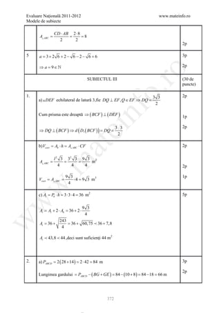 Evaluare Naţională 2011-2012                                              www.mateinfo.ro
Modele de subiecte

                CD ⋅ AB 2 ⋅ 8
      A =
         ABC         = = 8
                  2      2
                                                                                     2p

5     a =+ 2 6 + 2 − 6 − 2 − 6 + 6
         3                                                                           3p

      ⇒ a =9 ∈                                                                      2p




                                                           ro
                                        SUBIECTUL III                                (30 de
                                                                                     puncte)




                                                        o.
1.                                                               3 3                 2p
      a)  DEF echilateral de latură 3,fie DQ ⊥ EF , Q ∈ EF ⇒ DQ =
                                                                  2




                                            nf
      Cum prisma este dreaptă ⇒ ( BCF ) ⊥ ( DEF )                                    1p
                                  ei                                                 2p
      ⇒ DQ ⊥ ( BCF ) ⇒ d ( D, ( BCF ) ) = DQ =
                                                      3 3
                                                       2
                      at
      b) Vcort = Ab ⋅ h = A ABC ⋅ CF                                                2p

                l 2 3 32 3 9 3 2
       =         = =
 .m

      A ABC                  m
                   4    4   4                                                        2p

                       9 3                                                           1p
         =       =
      Vcort A ABC         ⋅ = 9 3 m3
                             4
                        4
w



      c) Al = Pb ⋅ h = 3 ⋅ 3 ⋅ 4 = 36 m2                                             5p
w




                                    9 3
      At = Al + 2 ⋅ Ab = 36 + 2 ⋅
                                     4
w




                   243
      At =+
         36            =+ 60, 75  36 + 7,8
                       36
                    4

      At  43,8  44 ,deci sunt suficienţi 44 m2




2.    a) PABCD = ( 28 + 14 ) = ⋅ 42 = m
                2             2      84                                              3p

                                                                                     2p
      Lungimea gardului = PABCD − ( BG + GE ) = 84 − (10 + 8 ) = 84 − 18 = 66 m




                                                372
 