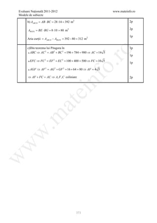 Evaluare Naţională 2011-2012                                     www.mateinfo.ro
Modele de subiecte

      b) AABCD = AB ⋅ BC = 28 ⋅14 = 392 m2                                  2p

      ABGFE = ⋅ BG =⋅10 = 80 m2
             BE     8                                                       2p

                                                                            1p
      Aria curţii = AABCD − ABGFE = 392 − 80 = 312 m2

      c)Din teorema lui Pitagora în                                         1p




                                                      ro
       ABC ⇒ AC 2 = AB 2 + BC 2 =196 + 784 = 980 ⇒ AC = 14 5
                                                                            1p
       EFC ⇒ FC 2 = EF 2 + EC 2 = 100 + 400 = 500 ⇒ FC = 10 5
                                                                            1p




                                                   o.
       AGF ⇒ AF 2 = AG 2 + GF 2 =16 + 64 = 80 ⇒ AF = 4 5

      ⇒ AF + FC = AC ⇒ A, F , C coliniare



                                       nf
                                                                            2p
                               ei
                    at
 .m
w
w
w




                                             373
 