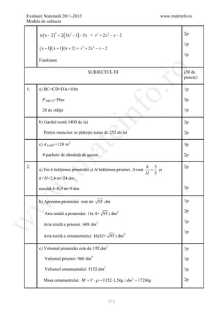 Evaluare Naţională 2011-2012                                          www.mateinfo.ro
Modele de subiecte


                       (     )
      x ( x − 2 ) + 2 3x 2 − 1 − 5x = x3 + 2 x 2 − x − 2
               2                                                                 2p

                                                                                 1p
      ( x − 1)( x + 1) (x + 2) = + 2 x 2 − x − 2
                                x3
                                                                                 1p
      Finalizare




                                                            ro
                                    SUBIECTUL III                                (30 de
                                                                                 puncte)

1.    a) BC=CD=DA=10m                                                            1p




                                                         o.
        P ABCD =56m                                                              3p




                                          nf
        28 de stâlpi                                                             1p

      b) Gardul costă 1400 de lei                                                3p
                                 ei
        Pentru muncitor se plăteşte suma de 252 de lei                           2p

      c) A ∆ABC =120 m2                                                          3p
                       at
        4 pachete de sămânţă de gazon                                            2p
 .m

2.                                                                h 3            2p
      a) Fie h înălţimea piramidei şi H înălţimea prismei. Avem    = şi
                                                                  H 5
      h+H=2,4 m=24 dm ,
w


      rezultă h=0,9 m=9 dm                                                       3p


      b) Apotema piramidei este de        95 dm                                  1p
w




                                                                                 2p
         Aria totală a piramidei: 16( 4+ 95 ) dm2
w




                                                                                 1p
        Aria totală a prismei: 608 dm2
                                                                                 1p
        Aria totală a ornamentului: 16(42+ 95 ) dm2

      c) Volumul piramidei este de 192 dm3                                       1p

         Volumul prismei: 960 dm3                                                1p

         Volumul ornamentului: 1152 dm3                                          1p

        Masa ornamentului: M = V ⋅ ρ = 1152 ⋅1,5kg / dm3 = 1728kg                2p



                                                   375
 