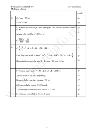 Evaluare Naţională 2011-2012                                               www.mateinfo.ro
Modele de subiecte

                                                                                        puncte)

1.    a) A ABCD = 864m2                                                                 2p

      P ABCD =120m                                                                      3p

      b) Aria maximă de teren pe care o poate paşte calul este aria unui cerc cu raza   2p
      de 9m.




                                                        ro
                                                                                        3p
      Aria cercului este 81π m2 ≈254,34 m2




                                                     o.
           254,34 30                                                                    5p
      c)         <
            864    100




                                         nf
2.         L l i                                                                        1p
      a)    = = = k ⇒ L = 4k , l = 3k , i = 2k
           4 3 2

                                                                                  3
                               ei
      Fie d diagonala bazei . Avem d 2 = L2 + l 2 = 16k 2 + 9k 2 = 25k 2 = 9 ⇒ k = .    2p
                                                                                  5
                                                                                        2p
      Dimensiunile rezervorului sunt: L = 2,4 m, l = 1,8 m, i =1,2 m.
                     at
 .m

      b) Volumul rezervorului V = Lli = 2, 4 ⋅1,8 ⋅1, 2 = 5,184m3 .                     3p

      Apa din rezervor are masa de 5184 kg .                                            1p
w


      Rezervorul plin cu apă are masa de 5700 kg.                                       1p


      c) Rezervorul plin conţine 5184 l de apă.                                         1p
w




      75% din capacitatea rezervorului este de 3888 litri .                             2p

      Se poate uda o suprafaţă de 486 m2 de teren.
w




                                                                                        2p




                                              377
 