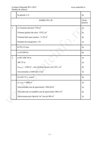Evaluare Naţională 2011-2012                                      www.mateinfo.ro
Modele de subiecte

      Se găseşte x=6                                                         3p

                                 SUBIECTUL III                               (30 de
                                                                             puncte)

1.    a) Volumul silozului 1728 m3                                           1p




                                                      ro
      Volumul grâului din siloz: 1555,2 m3                                   1p

      Volumul lăzii unui camion : 11,52 m3                                   2p




                                                   o.
      Numărul de transporturi: 135                                           1p

      b) 933,12 tone                                                         5p

      c) 419.904 lei


                                         nf                                  5p

2.    a) OC=OB=30 m
                               ei                                            1p

      AB=72 m                                                                1p
                       at
      A AOCD = 1260 m2 , Aria sfertului de cerc este 225 π m2                2p

      Aria terenului: (1260+225 π ) m2                                       1p
 .m

      b) (144+15 π ) metri                                                   5p

      c) A ABD = 1080 m2                                                     1p
w



      Aria terenului este de aproximativ 1966,50 m2                          1p
w



      Aria cultivată cu trandafiri este de aproximativ 886,5 m2              2p

      Aproximarea prin lipsă de 1m2 este de 886 m2                           1p
w




                                             379
 