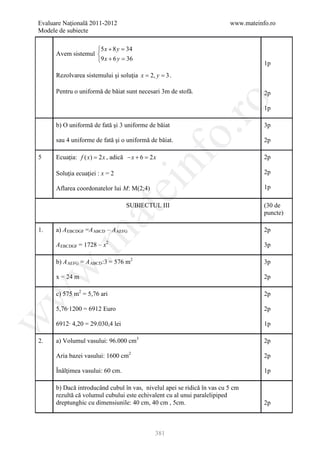 Evaluare Naţională 2011-2012                                             www.mateinfo.ro
Modele de subiecte

                    5 x + 8 y =
                               34
      Avem sistemul 
                    9 x + 6 y =
                               36
                                                                                    1p
      Rezolvarea sistemului şi soluţia x 2, y 3 .
                                      = =

      Pentru o uniformă de băiat sunt necesari 3m de stofă.                         2p




                                                        ro
                                                                                    1p

      b) O uniformă de fată şi 3 uniforme de băiat                                  3p




                                                     o.
      sau 4 uniforme de fată şi o uniformă de băiat.                                2p




                                         nf
5     Ecuaţia: f ( x) = 2 x , adică − x + 6 = x
                                             2                                      2p

      Soluţia ecuaţiei : x = 2                                                      2p
                                 ei
      Aflarea coordonatelor lui M: M(2;4)                                           1p

                                  SUBIECTUL III                                     (30 de
                     at
                                                                                    puncte)

1.    a) A EBCDGF =A ABCD – A AEFG                                                  2p
 .m

      A EBCDGF = 1728 – x2                                                          3p

      b) A AEFG = A ABCD :3 = 576 m2                                                3p
w



      x = 24 m                                                                      2p

      c) 575 m2 = 5,76 ari
w



                                                                                    2p

      5,76∙1200 = 6912 Euro                                                         2p
w




      6912∙ 4,20 = 29.030,4 lei                                                     1p

2.    a) Volumul vasului: 96.000 cm3                                                2p

      Aria bazei vasului: 1600 cm2                                                  2p

      Înălţimea vasului: 60 cm.                                                     1p

      b) Dacă introducând cubul în vas, nivelul apei se ridică în vas cu 5 cm
      rezultă că volumul cubului este echivalent cu al unui paralelipiped
      dreptunghic cu dimensiunile: 40 cm, 40 cm , 5cm.                              2p



                                              381
 