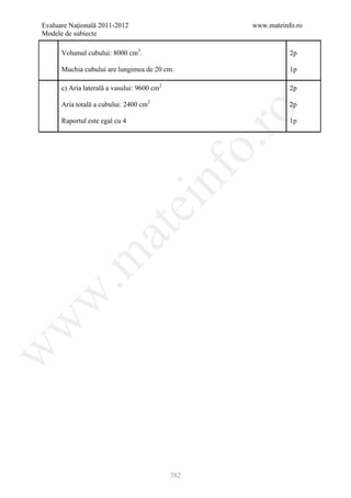Evaluare Naţională 2011-2012                         www.mateinfo.ro
Modele de subiecte

      Volumul cubului: 8000 cm3.                                2p

      Muchia cubului are lungimea de 20 cm.                     1p

      c) Aria laterală a vasului: 9600 cm2                      2p

      Aria totală a cubului: 2400 cm2                           2p




                                                      ro
      Raportul este egal cu 4                                   1p




                                                   o.
                                        nf
                                ei
                    at
 .m
w
w
w




                                             382
 