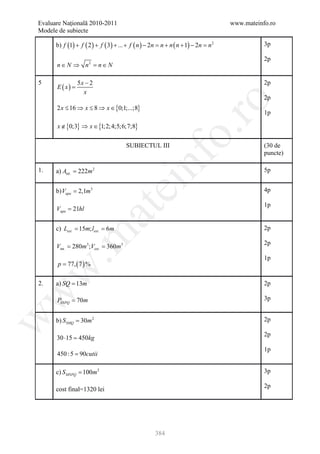 Evaluare Naţională 2010-2011                                                     www.mateinfo.ro
Modele de subiecte

      b) f (1) + f ( 2 ) + f ( 3) + ... + f ( n ) − 2n = + n ( n + 1) − 2n = 2
                                                        n                   n               3p

                                                                                            2p
      n ∈ N ⇒ n 2 =n ∈ N

5                5x − 2                                                                     2p
      E ( x) =
                   x
                                                                                            2p




                                                             ro
      2 x ≤ 16 ⇒ x ≤ 8 ⇒ x ∈ {0;1;...;8}
                                                                                            1p

      x ∉ {0;3} ⇒ x ∈ {1;2;4;5;6;7;8}




                                                          o.
                                      SUBIECTUL III                                         (30 de
                                                                                            puncte)

1.    a) Aint. = 222m 2

                                             nf                                             5p
                                  ei
      b) Vapa = 2,1m3                                                                       4p

                                                                                            1p
      Vapa = 21hl
                          at
     = 15m; lext . 6m
     c) Lext . =                                                                            2p
 .m

                                                                                            2p
= 280m3 ;Vext . 360m3
 Vint. =
                                                                                            1p
       p = 77, ( 7 ) %
w



2.    a) SQ = 13m                                                                           2p
w




      PSNPQ = 70m                                                                           3p
w




      b) S SMQ = 30m 2                                                                      2p

                                                                                            2p
      30 ⋅15 =
             450kg
                                                                                            1p
      450 : 5 = 90cutii

      c) S MNPQ = 100m 2                                                                    3p

                                                                                            2p
      cost final=1320 lei




                                                   384
 