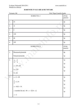 Evaluare Naţională 2010-2011                                 www.mateinfo.ro
Modele de subiecte
                      BAREM DE EVALUARE ŞI DE NOTARE

Varianta 144                                         Prof. Popa Camelia Sanda
                                 SUBIECTUL I                             (30 de
                                                                         puncte)

1.    22                                                                 5p




                                                       ro
2.    -6                                                                 5p

3.    2                                                                  5p




                                                    o.
4.    120                                                                5p




                                       nf
5.    48                                                                 5p

6.    105                                                                5p
                               ei
                                 SUBIECTUL II                            (30 de
                                                                         puncte)
                   at
1.    Desenează piramida                                                 4p

      Notează piramida                                                   1p
 .m


2.     a b                                                               1p
        =
      11 4
                                                                         1p
w



      = 2b + 30
      a
                                                                         2p
      a = 110
w



                                                                         1p
      b = 40
w




3.    a+b =60                                                            1p

      a                                                                  1p
        = 2,75
      b
                                                                         1p
     = 44; b 16
      a =
                                                                         1p
      x -numărul de ani; 44 − = 3 (16 − x )
                              x
                                                                         1p

      x=2




                                              385
 