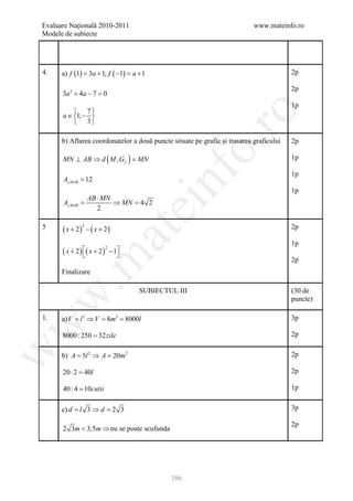 Evaluare Naţională 2010-2011                                               www.mateinfo.ro
Modele de subiecte




4.    a) f (1) = 3a + 1; f ( −1) = a + 1                                                2p

                                                                                        2p
      3a 2 + 4a − 7 =0
                                                                                        1p
           7




                                                        ro
      a ∈ 1; − 
           3

      b) Aflarea coordonatelor a două puncte situate pe grafic și trasarea graficului   2p




                                                     o.
      MN ⊥ AB ⇒ d ( M , G f ) =
                              MN                                                        1p




                                           nf
                                                                                        1p
      A MAB = 12
                                                                                        1p
             AB ⋅ MN
         =
      A MAB         ⇒ MN 4 2
                        =
                                  ei
                2

5     ( x + 2) − ( x + 2)                                                               2p
              3
                       at
                                                                                        1p
      ( x + 2 ) ( x + 2 ) − 1
                          2
                             
 .m

                                                                                        2p
      Finalizare

                                     SUBIECTUL III                                      (30 de
w


                                                                                        puncte)

1.    a) V = l 3 ⇒ V = 8m3 = 8000l                                                      3p
w




      8000 : 250 = 32zile                                                               2p
w




      b) A = 5l 2 ⇒ A = 20m 2                                                           2p

      20 ⋅ 2 =40l                                                                       2p

      40 : 4 = 10cutii                                                                  1p


      c) d= l 3 ⇒ d= 2 3                                                                3p

                                                                                        2p
      2 3m < 3,5m ⇒ nu se poate scufunda




                                             386
 