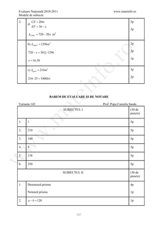 Evaluare Naţională 2010-2011                                www.mateinfo.ro
Modele de subiecte

2.         CE = 20m                                                     2p
      a)
           EF 36 − x
            =
                                                                        3p
       ACDEF 720 − 20 x m
         =                   2




      b) AABGE = 1296m 2                                                2p




                                                   ro
      720 − = 30 0 0 ⋅1296
            x                                                           2p

                                                                        1p
      x = 16,56




                                                o.
      c) Agard = 216m 2                                                 3p

                                                                        2p




                                     nf
      216 ⋅ 25 =
               5400lei
                                 ei
                          BAREM DE EVALUARE ŞI DE NOTARE
                      at
Varianta 145                                         Prof. Popa Camelia Sanda
                                 SUBIECTUL I                            (30 de
                                                                        puncte)
 .m

1.    1                                                                 5p

2.    210                                                               5p
w



3.    180                                                               5p
w



4.    8                                                                 5p

5.    138                                                               5p
w




6.    250                                                               5p

                                 SUBIECTUL II                           (30 de
                                                                        puncte)

1.    Desenează prisma                                                  4p

      Notează prisma                                                    1p

2.    a −b =
           120                                                          1p



                                         387
 