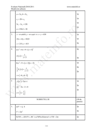 Evaluare Naţională 2010-2011                                 www.mateinfo.ro
Modele de subiecte

     = 5= 3c2
      a c1; b                                                           1p

       c1 20 + c2
       =                                                                1p

                                                                        1p
       5c1 − 3c2 =
                 120
                                                                        1p
     = 150; b 30
      a =




                                                              ro
3.     x − nr.adulti, y − nr.copii ⇒ x + y =630                         1p




                                                           o.
       25 x + 10 y =
                   9525                                                 1p

     = 215; y 415
      x =                                                               3p


4.     a) x 2 + 6 x + 9 =   ( x + 3)
                                       2




                                               nf                       2p


                     1
                                           ei
       E1 ( x ) =
                    x+3                                                 3p
                            at
       b) x 2 − 9 =   ( x + 3)( x − 3)                                  1p

                                                                        2p
 .m

       1             x
         E2 ( x ) =
       2            x+3                                                 2p

       x ∈ {−6; −4; −2}
w



5       f ( a 2= 3a + 1
               )                                                        1p
w



                                                                        2p
       2a 2 − 3a − 2 =0
                                                                        2p
               1
       a ∈ 2; − 
w




               2

                                           SUBIECTUL III                (30 de
                                                                        puncte)

1.     a) V Ab ⋅ h
          =                                                             2p

                                                                        3p
       V = 2m3

       b) VM ⊥ AD;VN ⊥ BC ⇒VMNechilateral ⇒ VM =
                                                2m                      2p



                                                   388
 