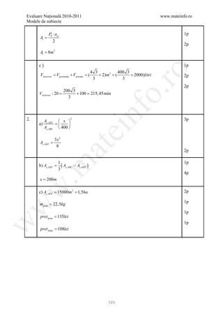Evaluare Naţională 2010-2011                                                       www.mateinfo.ro
Modele de subiecte

             Pb ⋅ a p                                                                         1p
      Al =
                2
                                                                                              2p
      Al = 8m 2

      c)                                                                                      1p




                                                                 ro
                                               4 3            400 3
       Vrezervor = V piramida + V prisma = (       + 2)m3 = (       + 2000)litri              2p
                                                3               3
                                                                                              2p




                                                              o.
                     200 3
            =
      Vrezervor : 20       + 100  215, 45 min
                       3



2.      A         x 
      a)  AEF =    
        A ABC  400 
                             2




                                                   nf                                         3p
                                      ei
                 3x 2
      A AEF =
                         at
                  8
                                                                                              2p

                    1                                                                         1p
 .m

       =
      b) A AEF       ( A ABC − A AEF )
                    3
                                                                                              4p
      x = 200m
w



      = 15000m 2 1,5ha
      c) A AEF =                                                                             2p

                                                                                              1p
      mgrau = 22,5kg
w




                                                                                              1p
       pret grau = 135lei
w




                                                                                              1p
       pret final = 108lei




                                                        389
 