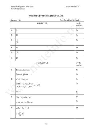 Evaluare Naţională 2010-2011                                   www.mateinfo.ro
Modele de subiecte


                             BAREM DE EVALUARE ŞI DE NOTARE

Varianta 146                                            Prof. Popa Camelia Sanda
                                      SUBIECTUL I                          (30 de
                                                                           puncte)




                                                       ro
1.    5                                                                    5p

2.    10                                                                   5p




                                                    o.
3.    13                                                                   5p
      30

4.

5.
      40


                                             nf                            5p

                                                                           5p
          3
                                  ei
6.    24                                                                   5p
                       at
                                     SUBIECTUL II                          (30 de
                                                                           puncte)
 .m

1.    Desenează prisma                                                     4p

      Notează prisma                                                       1p
w



2.    d = i ⋅ c + r, r < i                                                 1p

      2168 =i ⋅ c1 + 23, 23 < i                                            2p
w




                                  ⇒ i > 37
      2039 = ⋅ c2 + 37,37 < i
            i

      i = 143
w




                                                                           2p

3.    9(a − b)= a (a − b)                                                  2p

                                                                           3p
      a = b = ⇒ ab =
         9,  5      95

4.    a) 2a 2 − 3a + 1 =0                                                  2p

          1 
      a ∈  ,1
          2 



                                             390
 