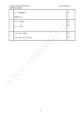 Evaluare Naţională 2010-2011           www.mateinfo.ro
Modele de subiecte

      S f = 4500000cm 2                           1p

      20000 pietre

      b) V p = 675cm3                             2p

                                                  3p




                                        ro
      Vtotal = 13,5m3



      c) 13,5 ⋅ 20 =




                                     o.
                   270lei                         2p

      270 − 15% ⋅ 270 = lei
                      229,5                       3p




                               nf
                               ei
                        at
 .m
w
w
w




                               392
 
