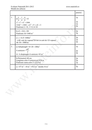 Evaluare Naţională 2011-2012                                   www.mateinfo.ro
Modele de subiecte

                                                                          puncte)

1.        L l h                                                           1p
      a) = = = K
          6 4 8
      L + l 2 + h2 =
        2
                   1044                                                   1p
                                                                          1p
      116 K =
            2
                1044 → K 2 =9 → K =3
                                                                          2p
      Finalizare L=18, l=12, h=24




                                                        ro
      b)= 2 Lh + 2lh
        Al                                                                2p
      Finalizare Al=1440 m 2                                              3p




                                                     o.
      c) x 0,5l ⋅1440m 2
       =                                                                  2p
      → 60 cutii de vopsea(720 litri in cutii de 12l vopsea)              1p
      60 ⋅ 50 = lei
              3000                                                        2p




                                       nf
2.    a) Adreptunghi= 10 ⋅ 20 = 2
                              200m                                        1p
                  πR  2
      A semicerc=                                                         2p
                    2
                               ei                                         2p
      A= A dreptunghi-A semicerc=43 m 2

      b) Perimetrul=60 cm                                                 2p
                    at
      Lungimea celor 4 semicercuri 62,8 m                                 2p
      Finalizare suma celor 2=122,8 m                                     1p

      c) 157 m 2 : 10 m 2 =15,7 m 2 rezulta 16 m 3                        5p
 .m
w
w
w




                                            394
 