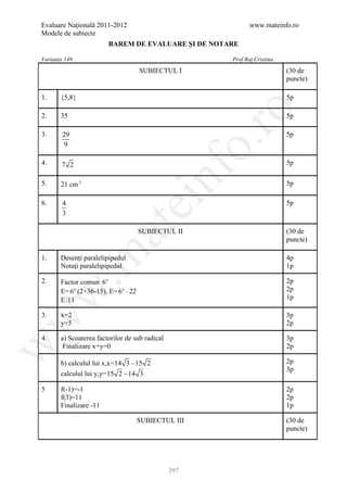 Evaluare Naţională 2011-2012                                   www.mateinfo.ro
Modele de subiecte
                        BAREM DE EVALUARE ŞI DE NOTARE

Varianta 149                                            Prof Raţ Cristina
                                     SUBIECTUL I                            (30 de
                                                                            puncte)

1.     {5,8}                                                                5p




                                                         ro
2.     35                                                                   5p

3.      29                                                                  5p




                                                      o.
        9

4.     7 2                                                                  5p

5.     21 cm 3

                                         nf                                 5p

6.      4
                                 ei                                         5p
        3
                        at
                                     SUBIECTUL II                           (30 de
                                                                            puncte)
 .m

1.     Desenţi paralelipipedul                                              4p
       Notaţi paralelipipedul                                               1p

2.     Factor comun 6n                                                      2p
       E= 6n (2+36-15), E= 6n ⋅ 22                                          2p
w



       E 11                                                                1p

3.     x=2                                                                  3p
w




       y=5                                                                  2p

4.     a) Scoaterea factorilor de sub radical                               3p
w




        Finalizare x+y=0                                                    2p

       b) calculul lui x,x=14 3 − 15 2                                      2p
                                                                            3p
       calculul lui y,y=15 2 − 14 3

5      f(-1)=-1                                                             2p
       f(3)=11                                                              2p
       Finalizare -11                                                       1p

                                     SUBIECTUL III                          (30 de
                                                                            puncte)




                                                397
 