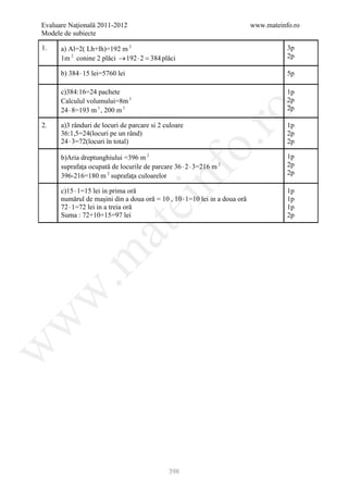 Evaluare Naţională 2011-2012                                                www.mateinfo.ro
Modele de subiecte

1.    a) Al=2( Lh+lh)=192 m 2                                                          3p
      1m 2 conine 2 plăci → 192 ⋅ 2 = plăci
                                     384                                               2p

      b) 384 ⋅ 15 lei=5760 lei                                                         5p

      c)384:16=24 pachete                                                              1p
      Calculul volumului=8m 3                                                          2p
      24 ⋅ 8=193 m 3 , 200 m 3                                                         2p




                                                         ro
2.    a)3 rânduri de locuri de parcare si 2 culoare                                    1p
      36:1,5=24(locuri pe un rând)                                                     2p
      24 ⋅ 3=72(locuri în total)




                                                      o.
                                                                                       2p

      b)Aria dreptunghiului =396 m 2                                                   1p
      suprafaţa ocupată de locurile de parcare 36 ⋅ 2 ⋅ 3=216 m 2                      2p




                                        nf
      396-216=180 m 2 suprafaţa culoarelor                                             2p

      c)15 ⋅ 1=15 lei in prima oră                                                     1p
      numărul de maşini din a doua oră = 10 , 10 ⋅ 1=10 lei in a doua oră              1p
                                 ei
      72 ⋅ 1=72 lei in a treia oră                                                     1p
      Suma : 72+10+15=97 lei                                                           2p
                    at
 .m
w
w
w




                                             398
 