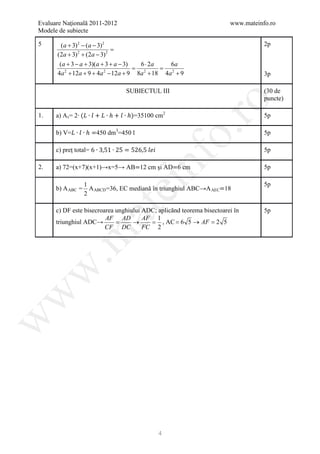 Evaluare Naţională 2011-2012                                           www.mateinfo.ro
Modele de subiecte

5       (a + 3) 2 − (a − 3) 2                                                     2p
                               =
      (2a + 3) 2 + (2a − 3) 2
       (a + 3 − a + 3)(a + 3 + a − 3) 6 ⋅ 2a 6a
                               = =
      4a + 12a + 9 + 4a − 12a + 9 8a + 18 4a 2 + 9
         2                   2         2
                                                                                  3p

                                     SUBIECTUL III                                (30 de
                                                                                  puncte)

      a) A t = 2∙ (𝐿𝐿 ∙ 𝑙𝑙 + 𝐿𝐿 ∙ ℎ + 𝑙𝑙 ∙ ℎ)=35100 cm2




                                                             ro
1.                                                                                5p

      b) V=𝐿𝐿 ∙ 𝑙𝑙 ∙ ℎ =450 dm3=450 l




                                                          o.
                                                                                  5p

      c) preţ total= 6 ∙ 3,51 ∙ 25 = 526,5 𝑙𝑙 𝑙𝑙 𝑙𝑙                               5p

2.


                                             nf
      a) 72=(x+7)(x+1)→x=5→ AB=12 cm şi AD=6 cm


      b) A ABC = A ABCD =36, EC mediană în triunghiul ABC→A AEC=18
                                                                                  5p

                1
                                 ei                                               5p
                2

      c) DF este bisecroarea unghiului ADC; aplicănd teorema bisectoarei în
                      at
                                                                                  5p
                         AF AD         AF 1
      triunghiul ADC→        =     →     = , AC = 6 5 → AF = 2 5
                         CF DC         FC 2
 .m
w
w
w




                                                      4
 