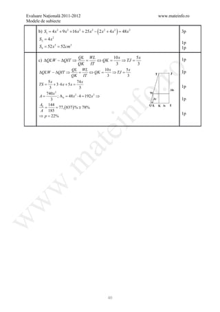 Evaluare Naţională 2011-2012                                                 www.mateinfo.ro
Modele de subiecte

      b) S1 = 4 x 2 + 9 x 2 + 16 x 2 + 25 x 2 − ( 2 x 2 + 4 x 2 ) = 48 x 2              3p
      S2 = 4 x 2
                                                                                        1p
     = 52 x 2 52cm 2
     Sb =                                                                               1p

                                   QL WL        10 x        5x
      c) ∆QLW  ∆QIT ⇒               =   ⇔ QK =      ⇒ TJ =                             1p
                                   QK IT         3          3




                                                                   ro
                               QL WL         10 x        5x
      ∆QLW  ∆QIT ⇒               =   ⇔ QK =      ⇒ TJ =                                1p
                              QK IT           3          3
            5x                   74 x
      TS =      + 3 ⋅ 6 x + 5 x=
             3                    3                                                     1p




                                                                o.
                 2
           740 x
      =
      A            ; A b 48 x 2 ⋅= 192 x 2 ⇒
                       =          4
              3                                                                         1p
      Ab 144
      = = 77, ( 837 ) % ≅ 78%




                                                 nf
       A 185
                                                                                        1p
      ⇒ p=    22%
                                     ei
                        at
 .m
w
w
w




                                                         40
 