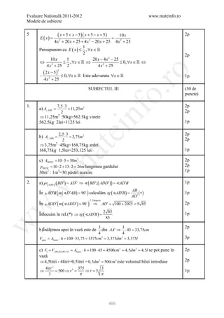 Evaluare Naţională 2011-2012                                                www.mateinfo.ro
Modele de subiecte

5
      E ( x)     =
                  ( x + 5 + x − 5)( x + 5 − x + 5)         10 x                               2p
                4 x + 20 x + 25 + 4 x − 20 x + 25 4 x 2 + 25
                   2                   2

                                  1
      Presupunem ca E ( x ) ≤ , ∀x ∈ 
                                  2                                                           2p
             10 x       1                20 x − 4 x 2 − 25
      ⇔               ≤ , ∀x ∈  ⇔                         ≤ 0, ∀x ∈  ⇔
          4 x 2 + 25 2                       4 x 2 + 25
        ( 2 x − 5)




                                                                   ro
                      2

      −                   ≤ 0, ∀x ∈  Este adevarata ∀x ∈                                    1p
        4 x 2 + 25

                                        SUBIECTUL III                                         (30 de




                                                                o.
                                                                                              puncte)

1.                7,5 ⋅ 3                                                                     2p
         =
      a) A AHE    = 11, 25m 2




                                                   nf
                    2                                                                         2p
      ⇒ 11,25m ˑ50kg=562.5kg vinete
              2

      562.5kgˑ 2lei=1125 lei                                                                  1p
                                     ei
                      2,5 ⋅ 3                                                                 2p
         =
      b) A AHB        = 3,75m 2
                        2                                                                     2p
      ⇒ 3,75m ˑ45kg=168,75kg ardei
                  2
                            at
      168,75kgˑ 1,5lei=253,125 lei                                                            1p

      c) ABEDC = 10 ⋅ 3 = 30m 2                                                               2p
 .m

      pBEDC = 10 ⋅ 2 + 13 ⋅ 2 = 26m lungimea gardului                                         2p
      30m2 : 1m2=30 păsări maxim                                                              1p

2.    a) pr( ADD′) ( BD′ ) = AD′ ⇒  ( BD′; ( ADD′ ) ) = AD′B                                1p
w



      În  AD′B ( m ( D′AB ) = 90 ) calculăm tg ( AD′B )
                                                                 AB
                                                      =              ( ∗)                     1p
                                                                 AD′
      În  ADD′ ( m ( ADD′ ) = 90 ) ⇒ AD′ = 100 + 2025 = 5 85
                                         T . Pitagora
                                                                                              2p
w




                                                        2 85
      Înlocuim în rel.(*) ⇒ tg ( AD′B ) =                                                    1p
                                                         85
w




                                            3           3                                     2p
      b)Înălţimea apei în vază este de        din AA′ ⇒ ⋅ 45 = cm
                                                              33,75
                                            4           4
      Vapei = Abazei ⋅ h= 100 ⋅ 33,75= 3375cm3= 3,375dm3= 3,375l                              3p

      c) V1= VABCDA′B′C ′D′= Abazei ⋅ h= 100 ⋅ 45= 4500cm3= 4,5dm3= 4,5l se pot pune în       2p
      vază
      ⇒ 4,5litri - 4litri=0,5litri = 0,5dm3 = 500cm3 este volumul bilei introduse             2p
          4π r 3               375               3
      ⇒         = 500 ⇒ r 3=           ⇒ r= 5 3                                               1p
            3                    π               π




                                                          400
 