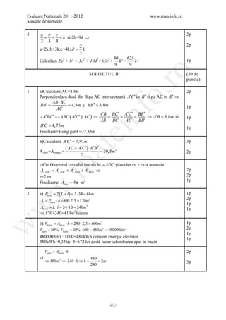 Evaluare Naţională 2011-2012                                         www.mateinfo.ro
Modele de subiecte

5        a b c                                                                         2p
          = = = k si 2b=9d ⇒
         2 3 4
                           2                                                           2p
        a=2k;b=3k;c=4k; d = k
                           3
                                                       40 2 625 2
        Calculam 2a2 + b2 + 3c2 + 10d2=65k2+             k =   k                       1p
                                                       9     9




                                                               ro
                                            SUBIECTUL III                              (30 de
                                                                                       puncte)




                                                            o.
1.   a)Calculam AC=10m                                                                 2p
     Perpendiculara dusă din B pe AC intersectează A′C ′ in B′′ si pe AC in B′ ⇒
            AB ⋅ BC
     BB′
     = = 4,8m şi BB′′ = 3,8m                                                           1p
               AC




                                                nf
                                      A′B BC ′ A′C ′ BB′′
      A′BC ′  ABC ( A′C ′  AC ) ⇒ = = =                     ⇒ A′B = 3,8m si        1p
                                      AB BC       AC      BB′
     B′C = 4, 75m
                                                                                       1p
     Finalizare:Lung.gard.=22,55m
                                     ei
        b)Calculam A