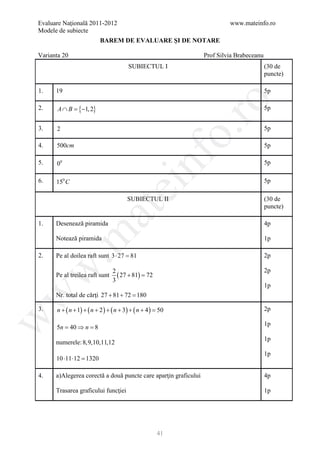 Evaluare Naţională 2011-2012                                              www.mateinfo.ro
Modele de subiecte
                          BAREM DE EVALUARE ŞI DE NOTARE

Varianta 20                                                      Prof Silvia Brabeceanu
                                       SUBIECTUL I                                        (30 de
                                                                                          puncte)

1.    19                                                                                  5p




                                                              ro
2.     A ∩ B = −1, 2}
              {                                                                           5p


3.    2                                                                                   5p




                                                           o.
4.    500cm                                                                               5p




                                             nf
5.    00                                                                                  5p

6.    150 C                                                                               5p
                                  ei
                                      SUBIECTUL II                                        (30 de
                                                                                          puncte)
                      at
1.    Desenează piramida                                                                  4p
 .m

      Notează piramida                                                                    1p

2.    Pe al doilea raft sunt 3 ⋅ 27 =
                                    81                                                    2p
w


                                2                                                         2p
      Pe al treilea raft sunt     ( 27 + 81) =
                                             72
                                3
                                                                                          1p
w



      Nr. total de cărţi 27 + 81 + 72 =
                                      180

3.    n + ( n + 1) + ( n + 2 ) + ( n + 3) + ( n + 4 ) =
                                                      50                                  2p
w




                                                                                          1p
      5n = 40 ⇒ n = 8
                                                                                          1p
      numerele: 8,9,10,11,12
                                                                                          1p
      10 ⋅11 ⋅12 =
                 1320

4.    a)Alegerea corectă a două puncte care aparţin graficului                            4p

      Trasarea graficului funcţiei                                                        1p




                                                    41
 
