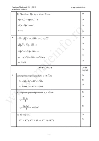 Evaluare Naţională 2011-2012                                     www.mateinfo.ro
Modele de subiecte

      b) P ( m + 2, m − 1) ∈ G f ⇔ f ( m + 2 ) = m − 1                      2p


       f ( m + 2) = ( m + 2) + 3
                   −5                                                       1p

      −5 ( m + 2 ) + 3 = m − 1                                              1p

      m = −1                                                                1p




                                                                  ro
5
      (              )                                                      1p
                         2
          7+ 5               = 7 + 2 35 + 5 = 12 + 2 35




                                                               o.
              (              )
                                                                            1p
          5       7 + 5 = 35 + 5




                                                 nf
                                                                            1p
          7   (                  )
                  5 − 2 7 = 35 − 14
                                                                            1p
      a = + 2 35 − 35 − 5 − 35 + 14
         12
                                        ei
                                                                            1p
      a 21 ∈ 
      =
                                 at
                                           SUBIECTUL III                    (30 de
                                                                            puncte)
 .m

1.    a) lungimea diagonalei cubului d = 6 3dm                              2p

                                                                            2p
          SA SD SA′ SD′ 3 3dm
          = = = =
w


                                                                            1p
          SA + SD + SA′ + SD′ = 3dm
                              12
w




      b) lungimea apotemei piramidei a p = 3 2dm                            2p

                                                                            1p
                  Pb ⋅ a p
w




          Al =
                     2

                  24 ⋅ 3 2                                                  2p
     =Al          = 36 2dm3
                      2

      c) BC ′ ⊂ ( ABD′ )                                                    1p

                                                                            3p
          B′C ⊥ BC ′ şi B′C ⊥ AB ⇒ B′C ⊥ ( ABD′ )




                                                          42
 