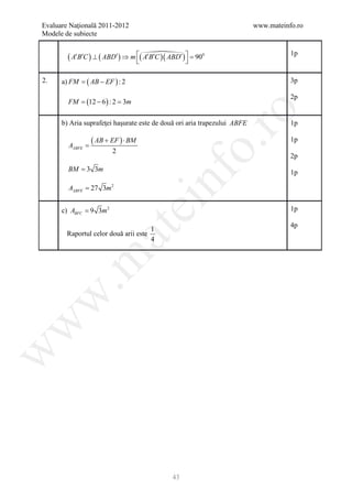 Evaluare Naţională 2011-2012                                              www.mateinfo.ro
Modele de subiecte

                                   900
        ( A′B′C ) ⊥ ( ABD′) ⇒ m ( A′B′C )( ABD′)  =                                1p
                                                 

2.       =
      a) FM    ( AB − EF ) : 2                                                       3p

                                                                                     2p
        FM =12 − 6 ) : 2 =m
            (             3




                                                     ro
      b) Aria suprafeţei haşurate este de două ori aria trapezului ABFE              1p

                  ( AB + EF ) ⋅ BM                                                   1p




                                                  o.
        AABFE =
                         2
                                                                                     2p
        BM = 3 3m




                                            nf
                                                                                     1p

        AABFE = 27 3m 2
                                 ei
      c) ABFC = 9 3m 2                                                               1p

                                                                                     4p
                                        1
                     at
        Raportul celor două arii este
                                        4
 .m
w
w
w




                                            43
 