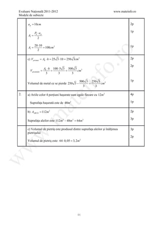 Evaluare Naţională 2011-2012                                               www.mateinfo.ro
Modele de subiecte

      a p = 10cm                                                                      2p

                                                                                      1p
             Pb ⋅ a p
      Al =
                2

             20 ⋅10                                                                   1p
     =Al     = 100cm 2
               2




                                                           ro
      c) V prismei = Ab ⋅ h = 25 3 ⋅10 = 250 3cm3                                     2p




                                                        o.
                                                                                      2p
                    A ⋅ h 100 ⋅ 5 3 500 3 3
        V piramidei =
            = b                =         cm
                     3        3       3




                                         nf
                                                500 3 250 3 3                         1p
      Volumul de metal ce se pierde 250 3 −          =cm
                                                  3     3
                               ei
2.    a) Ariile celor 4 porţiuni haşurate sunt egale fiecare cu 12m 2                 4p

        Suprafaţa haşurată este de 48m 2                                              1p
                        at
      b) AABCD = 112m 2                                                               2p
 .m

                                                                                      3p
      Suprafaţa aleilor este 112m 2 − 48m 2 =
                                            64m 2

      c) Volumul de pietriş este produsul dintre suprafaţa aleilor şi înălţimea       3p
      pietrişului
w



                                                                                      2p
      Volumul de pietriş este: 64 ⋅ 0, 05 =
                                          3, 2m     2
w
w




                                               46
 