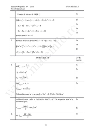 Evaluare Naţională 2011-2012                                                 www.mateinfo.ro
Modele de subiecte

        Punctul de intersecţie M ( 4,3)                                                 1p


      b) ( f ( x ) + 2 ) ⋅ g ( x ) = ( x + 1)( 2 x − 5 ) = 2 x 2 − 3 x − 5              2p

                                                                                        1p
         2 ( x − 1) + 6 x + 3 2 x 2 + 2 x + 5
                            =
                      2


                                                                                        1p




                                                                       ro
         2 x − 3 x − 5 2 x + 2 x + 5 ⇒ −5 x 10
            2
                    =                  2
                                        =
                                                                                        1p
      soluţia ecuaţiei: x = −2




                                                                    o.
5     Formula de calcul prescurtat: a 2 − b 2 = ( a − b )( a + b )                      1p

                                                                                        2p




                                                         nf
      ( 3x 2 + 2 ) − 25x= ( 3x 2 + 2 ) − 5x  ⋅ ( 3x 2 + 2 ) + 5x 
                                                                 
                  2     2


                                                                                        2p
      E ( x )=   ( 3x     2
                              − 5 x + 2 )( 3 x 2 + 5 x + 2 )
                                            ei
                                                SUBIECTUL III                           (30 de
                                                                                        puncte)
                               at
1.                            Ab ⋅ h                                                    1p
      a) V piramidei =
 .m

                                3
                                                                                        2p
      Ab = 36 3cm 2

      V p = 72 3cm3
w


                                                                                        2p

      b) V prismei Ab ⋅ h
                =                                                                       5p
w




      V prismei = 432 3cm3
w




      Volumul de material ce se pierde 432 3 − 2 ⋅ 72 3 =288 3cm3

      c) Piramidele cu vârful în V şi bazele ABB′A′ , BCC ′B′ , respectiv ACC ′A′ au    3p
      volumele egale

                  288 3
      =
      VVABB′A′    = 96 3cm3                                                             2p
                    3

2.
      a) Atrapez =
                          ( B + b) ⋅ h                                                  1p
                                2



                                                               48
 