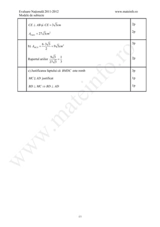 Evaluare Naţională 2011-2012                         www.mateinfo.ro
Modele de subiecte


      CE ⊥ AB şi CE = 3 3cm                                     2p

                                                                2p
      Atrapez = 27 3cm 2


                 6⋅3 3                                          3p
      b)=
        AMCD     = 9 3cm 2
                   2




                                                      ro
                         9 3 1
      Raportul ariilor       =                                  2p
                         27 3 3




                                                   o.
      c) Justificarea faptului că BMDC este romb                3p

      MC  AD justificat




                                     nf
                                                                1p

      BD ⊥ MC ⇒ BD ⊥ AD                                         1p
                               ei
                    at
 .m
w
w
w




                                          49
 