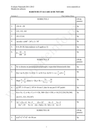 Evaluare Naţională 2011-2012                                                  www.mateinfo.ro
Modele de subiecte
                        BAREM DE EVALUARE ŞI DE NOTARE

Varianta 3                                                            Prof. Andone Elena
                                    SUBIECTUL I                                            (30 de
                                                                                           puncte)

1.     -24+4= -20                                                                          5p




                                                        ro
2.     123, 153, 183                                                                       5p

3      {0,1,2,3,4}                                                                         5p




                                                     o.
4.      m(B) = 0 − 240 ) : 2 = 0
               (180            78                                                          5p




                                         nf
5.     b=6, B=20, linia mijlocie va fi egală cu 13                                         5p

6.            32 8                                                                         5p
     =P       =
             100 25
                               ei
                                   SUBIECTUL II                                            (30 de
                       at
                                                                                           puncte)

1.     Se va desena un paralelipiped dreptunghic respectând dimensiunile date              5p
 .m

2.                                                              1        5                 5p
       f(x) =ax+b, f(1) =2, f(-2) =1→a+b=2 şi -2a+b=1→ a =        şi b =
                                                                3        3
w


3.            x 2                        7x    14                                          5p
       Dacă    = , atunci x =2k,y=3k→        =
              y 3                     7 x + y 17
w




4.     a) 107: 3=35 rest 2, 107:4=16 rest 3, deci în sac pot fi 107 jucării                5p

       b) x=3c 1 +2, x=4c 2 +3, x+1=12k, 300<12k-1<350, x+1∈{312,324,336,348}              5p
w




       x∈{311, 323, 335,347}

5       9 x 2 + 12 x + 4 4 x − 5 (3 x + 2) 2     4x − 5    3x + 2                          5p
                         ⋅ =                   ⋅     =
           16 x − 25 9 x + 6 (4 x − 5)(4 x + 5) 3(3 x + 2) 4 x + 5
                2




                                   SUBIECTUL III                                           (30 de
                                                                                           puncte)

1.     a) d2=L2+l2+h2→h=30 cm                                                              5p




                                                5
 
