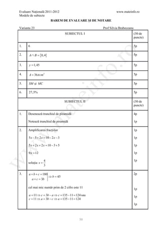 Evaluare Naţională 2011-2012                                   www.mateinfo.ro
Modele de subiecte
                         BAREM DE EVALUARE ŞI DE NOTARE

Varianta 23                                           Prof Silvia Brabeceanu
                                     SUBIECTUL I                               (30 de
                                                                               puncte)

1.    6                                                                        5p




                                                        ro
2.     A ∩ B = 4}
             {0,                                                               5p


3.     y = 1, 45                                                               5p




                                                     o.
4.     A = 36π cm 2                                                            5p

5.

6.
      SM şi MC

      27,5%
                                         nf                                    5p

                                                                               5p
                                     ei
                                     SUBIECTUL II                              (30 de
                                                                               puncte)
                         at
1.    Desenează trunchiul de piramidă                                          4p
 .m

      Notează trunchiul de piramidă                                            1p

2.    Amplificarea fracţiilor                                                  1p
w


      5 x − 5 + 2 x = 10 − 2 x − 3                                             1p

      5 x + 2 x + 2 x = 10 − 3 + 5                                             1p
w




      9 x = 12                                                                 1p

                     4                                                         1p
w




      soluţia: x =
                     3

3.    a+b+c =
            180                                                                2p
                         ⇒b=45
          a+c =3b

      cel mai mic număr prim de 2 cifre este 11                                1p
      a = 11 ⇒ c = 3b − a ⇒ c = 135 − 11 = 124 sau                             1p
      c = 11 ⇒ a = 3b − c ⇒ a = 135 − 11 = 124
                                                                               1p



                                             50
 