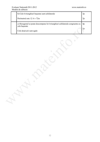 Evaluare Naţională 2011-2012                                           www.mateinfo.ro
Modele de subiecte

      b) Cele 6 triunghiuri haşurate sunt echilaterale                               3p

      Perimetrul este 12 ⋅ 6 =72m                                                    2p

      c) Hexagonul se poate descompune în 6 triunghiuri echilaterale congruente cu   4p
      cele haşurate
                                                                                     1p
      Cele două arii sunt egale




                                                       ro
                                                    o.
                                        nf
                               ei
                    at
 .m
w
w
w




                                              52
 