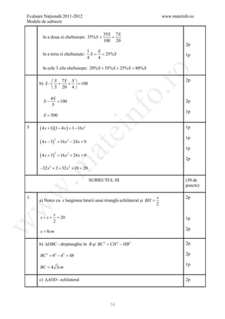 Evaluare Naţională 2011-2012                                                 www.mateinfo.ro
Modele de subiecte

                                                   35S 7 S
        în a doua zi cheltuieşte: 35% S
                                    =               =
                                                   100 20
                                                                                        2p
                                             1   S
        în a treia zi cheltuieşte:             S = 25% S
                                               =                                        1p
                                             4   4

        în cele 3 zile cheltuieşte: 20% S + 35% S + 25% S =
                                                          80% S




                                                                ro
              S 7S S                                                                  2p
      b) S −  +   + = 100
              5 20 4 




                                                             o.
             4S
        S−      =
                100                                                                     2p
              5




                                                 nf
                                                                                        1p
        S = 500

5     ( 4 x + 1)(1 − 4 x ) = 16 x 2
                           1−                                                           1p
                                       ei
                                                                                        1p
      ( 4 x − 3)       = 16 x 2 − 24 x + 9
                   2
                            at
                                                                                        1p
      ( 4 x + 3)       = 16 x + 24 x + 9
                   2         2

                                                                                        2p
 .m

      −32 x 2 + 2 + 32 x 2 + 18 =20

                                             SUBIECTUL III                              (30 de
                                                                                        puncte)
w



1.                                                                       x              2p
      a) Notez cu x lungimea laturii unui triunghi echilateral şi BH =
                                                                         2
w




               x
      x+x+       =20                                                                    1p
               2
w




                                                                                        2p
      x = 8cm

      b) ∆HBC - dreptunghic în B şi BC 2 CH 2 − HB 2
                                    =                                                   2p

      BC 2 = 82 − 42 = 48                                                               2p

                                                                                        1p
      BC = 4 3cm

      c) ∆AOD - echilateral                                                             2p




                                                      54
 