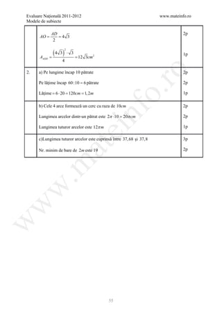 Evaluare Naţională 2011-2012                                          www.mateinfo.ro
Modele de subiecte

            AD                                                                   2p
      =
      AO    = 4 3
             2


              (=
               4 3) ⋅ 3
                    2
                                                                                 1p
 =AAOD                      12 3cm 2
                   4




                                                     ro
2.    a) Pe lungime încap 10 pătrate                                             2p

      Pe lăţime încap 60 :10 = 6 pătrate                                         2p




                                                  o.
      Lăţime = ⋅ 20 = cm = 2m
              6      120  1,                                                     1p

      b) Cele 4 arce formează un cerc cu raza de 10cm                            2p




                                        nf
      Lungimea arcelor dintr-un pătrat este 2π ⋅10 =π cm

      Lungimea tuturor arcelor este 12π m
                                                   20                            2p

                                                                                 1p
                               ei
      c)Lungimea tuturor arcelor este cuprinsă între 37, 68 şi 37,8              3p
                    at
      Nr. minim de bare de 2m este 19                                            2p
 .m
w
w
w




                                             55
 