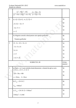 Evaluare Naţională 2011-2012                                             www.mateinfo.ro
Modele de subiecte


                (x   2
                         − 9 )( x 2 − 25 )
                                              =
                                                  ( x − 3)( x − 5)
      (x   2
               + 10 x + 25 )( x + 6 x + 9 )
                                   2
                                                  ( x + 5)( x + 3)

4.    a) A ( −2,1) ∈ G f ⇔ f ( −2 ) =
                                    1                                               2p

                                                                                    1p
       f ( −2 ) =2a + 5
                 −




                                                                        ro
                                                                                    1p
      −2a + 5 =
              1
                                                                                    1p




                                                                     o.
      a=2

      b) Alegerea corectă a două puncte care aparţin graficului                     4p




                                                     nf
        Trasarea graficului                                                         1p

5     12 − 3 x − 12 ≤ −5 x + 6                                                      1p
                                             ei
      −3 x + 5 x ≤ 6                                                                1p
                               at
      2x ≤ 6                                                                        1p

      x≤3                                                                           1p
 .m

      x ∈ ( −∞,3]                                                                   1p


                                             SUBIECTUL III                          (30 de
w


                                                                                    puncte)

1.    a) Dacă a şi b sunt celelalte două dimensiuni, volumul de apă se scrie        2p
      a ⋅ b ⋅ 2 , a ⋅12 ⋅ 3 , b ⋅12 ⋅ 4
w




                                                                                    1p
      2= 36a 48b
       ab =
                                                                                    2p
w




      a = 24cm , b = 18cm

      b) Vapă = 24 ⋅18 ⋅ 2                                                          4p

                                                                                    1p
      Vapă = 864cm3


      c) Vcutie = 24 ⋅18 ⋅12 = 5184cm3                                              3p

                                                                                    1p
      5184cm3 = 5,184l




                                                           57
 