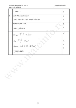 Evaluare Naţională 2011-2012                     www.mateinfo.ro
Modele de subiecte

      5,184 < 5, 2                                          1p

2.    a) ∆AMS este echilateral                              3p

      AM = MS şi MS = MN atunci AM = MN                     2p

      b) Analog BN = MN                                     2p




                                                  ro
             1                                              3p
      =
      MN      = 4cm
               AB
             3




                                               o.
              122 ⋅ 3                                       2p
      c) AABC = 36 3cm 2
       =
                 4


     AAMS
          42 ⋅ 3
     = = 4 3cm 2
             4
                                 nf                         1p
                               ei                           1p
      AMNPQRS 36 3 − 3 ⋅ 4 = 24 3cm
          =                3          2

                                                            1p
                     at
      2
        ⋅ 36 3 =
               24 3
      3
 .m
w
w
w




                                          58
 