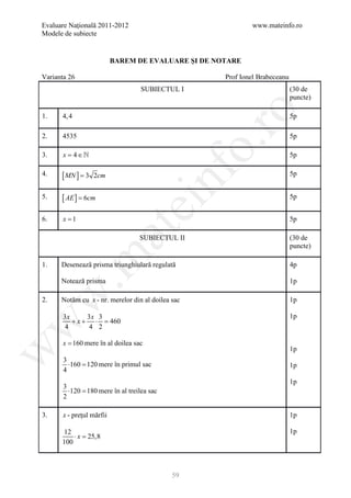Evaluare Naţională 2011-2012                                 www.mateinfo.ro
Modele de subiecte


                           BAREM DE EVALUARE ŞI DE NOTARE

Varianta 26                                          Prof Ionel Brabeceanu
                                   SUBIECTUL I                               (30 de
                                                                             puncte)




                                                      ro
1.    4, 4                                                                   5p

2.    4535                                                                   5p




                                                   o.
3.     x= 4 ∈                                                               5p




                                       nf
4.    [ MN ] = 3   2cm                                                       5p


5.    [ AE ] = 6cm                                                           5p
                               ei
6.     x =1                                                                  5p
                      at
                                  SUBIECTUL II                               (30 de
                                                                             puncte)
 .m

1.    Desenează prisma triunghiulară regulată                                4p

      Notează prisma                                                         1p
w



2.    Notăm cu x - nr. merelor din al doilea sac                             1p

       3x    3x 3                                                            1p
          +x+ ⋅ = 460
w




       4     4 2

       x = 160 mere în al doilea sac
w




                                                                             1p
       3
         ⋅160 = mere în primul sac
              120                                                            1p
       4
                                                                             1p
       3
         ⋅120 = mere în al treilea sac
              180
       2

3.     x - preţul mărfii                                                     1p

       12                                                                    1p
          ⋅x =25,8
      100



                                             59
 