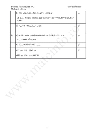 Evaluare Naţională 2011-2012                                      www.mateinfo.ro
Modele de subiecte

      b) CS ⊥ ( ESU ), SD ⊥ EU ; EU , ES ⊂ ( ESU ) →                         5p

      CD ⊥ EU (teorema celor trei perpendiculare); EU=50 cm, SD=24 cm, CD=
      2 481

      c) V apă =50∙ 40 ∙h apă , h apă =7,5 cm                                5p




                                                       ro
2.    a) ABCD trapez isoscel ortodiagonal→h=(b+B):2→CD=20 m                  5p




                                                    o.
      A ABCD =10000 m2=100 ari

      b) A BMC =4000 m2=40% A ABCD                                           5p

      c) P AMCD =220 +60 5 m

                                                nf                           5p
                                  ei
      (220 +60 5 ) ⋅ 12,5 ≅ 4427 lei
                      at
 .m
w
w
w




                                                6
 